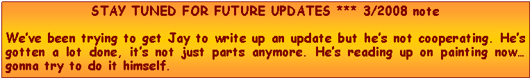 Text Box: STAY TUNED FOR FUTURE UPDATES *** 3/2008 noteWeve been trying to get Jay to write up an update but hes not cooperating. Hes gotten a lot done, its not just parts anymore. Hes reading up on painting now gonna try to do it himself.