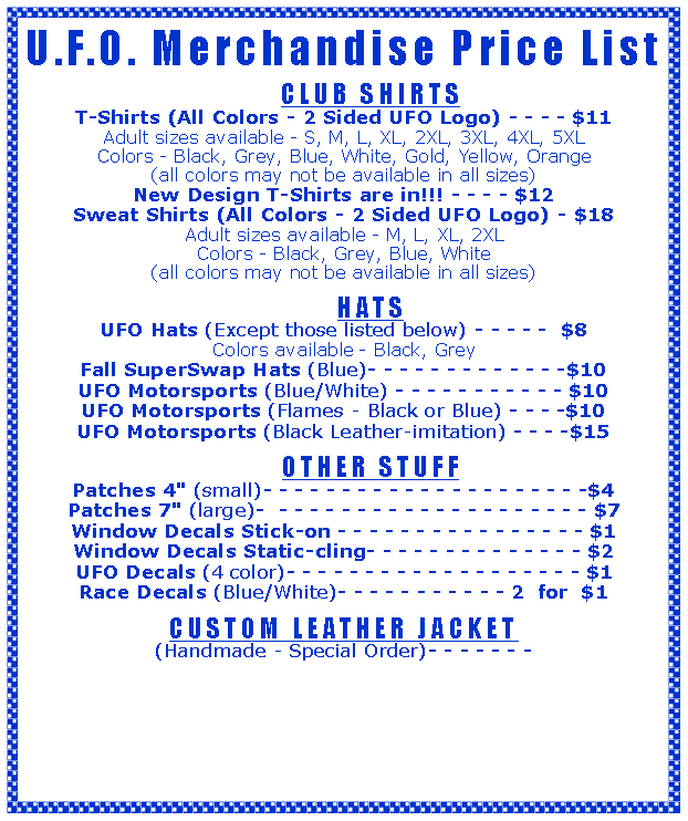 Text Box: U.F.O. Merchandise Price List 	CLUB SHIRTST-Shirts (All Colors - 2 Sided UFO Logo) - - - - $11Adult sizes available - S, M, L, XL, 2XL, 3XL, 4XL, 5XLColors - Black, Grey, Blue, White, Gold, Yellow, Orange(all colors may not be available in all sizes)New Design T-Shirts are in!!! - - - - $12Sweat Shirts (All Colors - 2 Sided UFO Logo) - $18Adult sizes available - M, L, XL, 2XLColors - Black, Grey, Blue, White(all colors may not be available in all sizes)	HATSUFO Hats (Except those listed below) - - - - -  $8Colors available - Black, Grey Fall SuperSwap Hats (Blue)- - - - - - - - - - - - -$10UFO Motorsports (Blue/White) - - - - - - - - - - - $10UFO Motorsports (Flames - Black or Blue) - - - -$10UFO Motorsports (Black Leather-imitation) - - - -$15	OTHER STUFFPatches 4" (small)- - - - - - - - - - - - - - - - - - - - -$4Patches 7" (large)-  - - - - - - - - - - - - - - - - - - - - $7Window Decals Stick-on - - - - - - - - - - - - - - - - $1Window Decals Static-cling- - - - - - - - - - - - - - $2UFO Decals (4 color)- - - - - - - - - - - - - - - - - - - $1Race Decals (Blue/White)- - - - - - - - - - - 2  for  $1CUSTOM LEATHER JACKET (Handmade - Special Order)- - - - - - - 